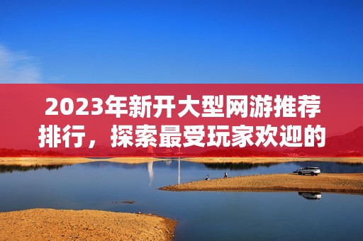 2023年新开大型网游推荐排行，探索最受玩家欢迎的游戏选择与精彩玩法