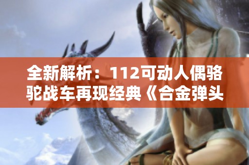 全新解析：112可动人偶骆驼战车再现经典《合金弹头3》魅力翻新