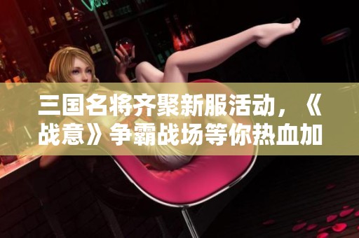 三国名将齐聚新服活动，《战意》争霸战场等你热血加入，共同书写传奇！