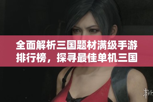 全面解析三国题材满级手游排行榜，探寻最佳单机三国游戏推荐与玩法攻略