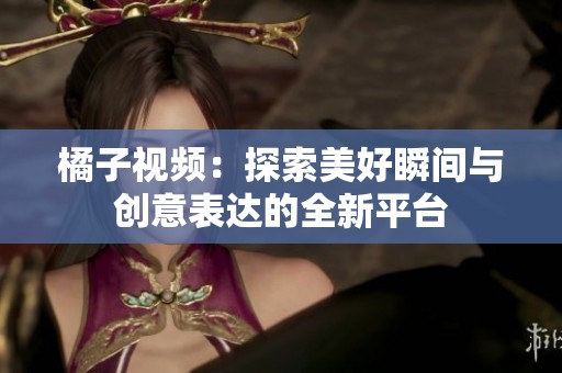 橘子视频：探索美好瞬间与创意表达的全新平台