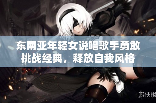 东南亚年轻女说唱歌手勇敢挑战经典，释放自我风格