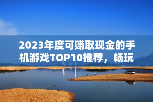 2023年度可赚取现金的手机游戏TOP10推荐，畅玩游戏轻松赚钱