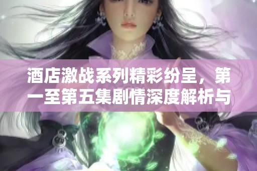 酒店激战系列精彩纷呈，第一至第五集剧情深度解析与角色发展探讨
