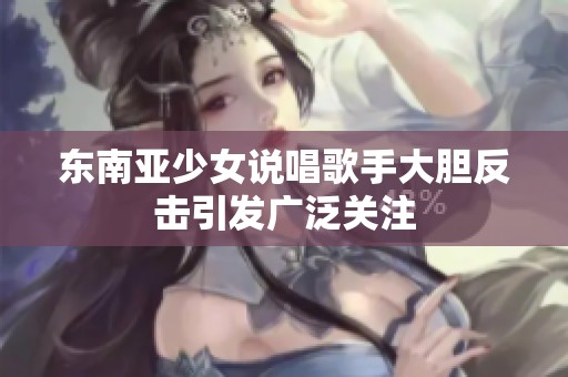 东南亚少女说唱歌手大胆反击引发广泛关注