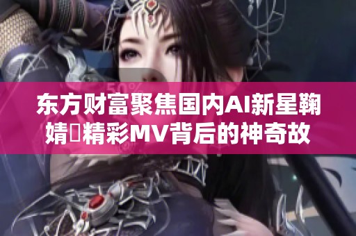 东方财富聚焦国内AI新星鞠婧祎精彩MV背后的神奇故事与成功历程