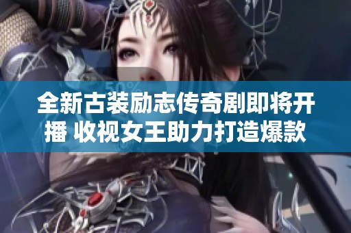 全新古装励志传奇剧即将开播 收视女王助力打造爆款剧集期待值飙升