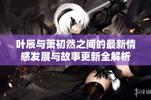 叶辰与萧初然之间的最新情感发展与故事更新全解析