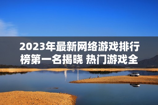 2023年最新网络游戏排行榜第一名揭晓 热门游戏全解析与推荐