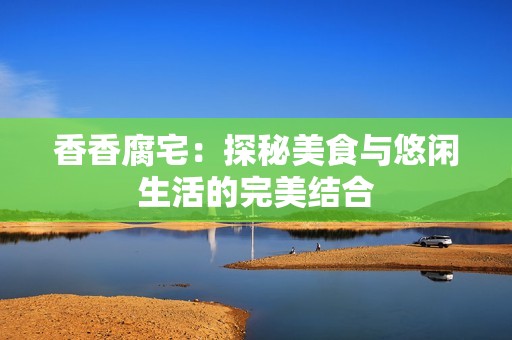 香香腐宅：探秘美食与悠闲生活的完美结合