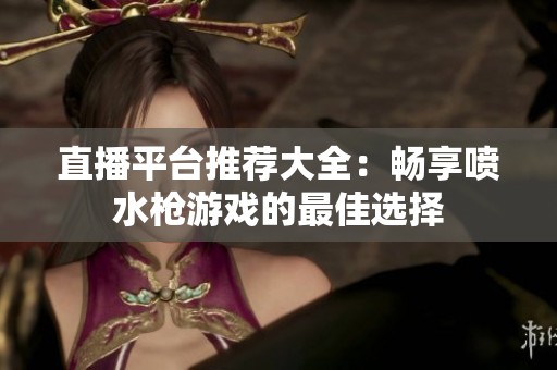 直播平台推荐大全：畅享喷水枪游戏的最佳选择