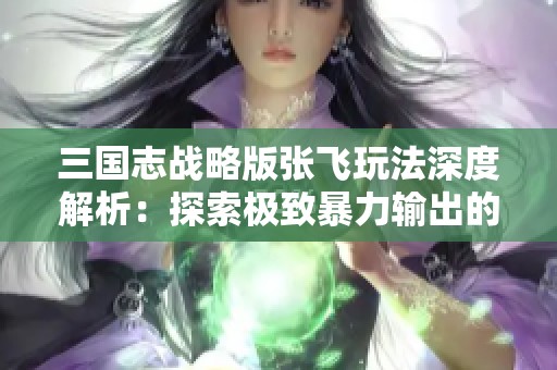 三国志战略版张飞玩法深度解析：探索极致暴力输出的策略与技巧