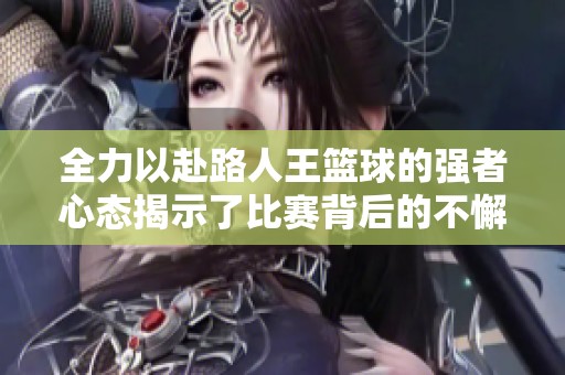 全力以赴路人王篮球的强者心态揭示了比赛背后的不懈努力与坚持精神