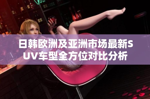 日韩欧洲及亚洲市场最新SUV车型全方位对比分析