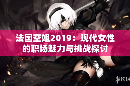 法国空姐2019：现代女性的职场魅力与挑战探讨