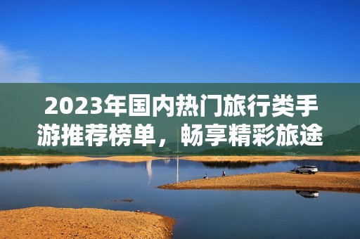 2023年国内热门旅行类手游推荐榜单，畅享精彩旅途与游戏乐趣的完美结合