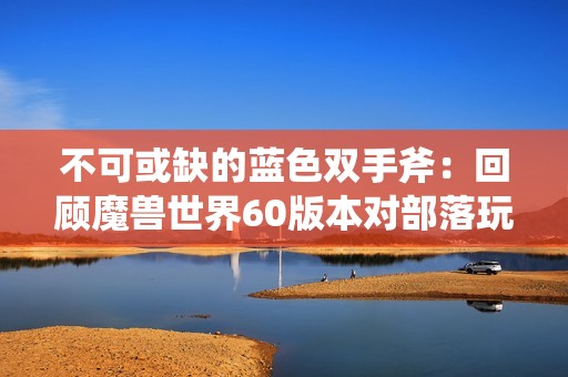 不可或缺的蓝色双手斧：回顾魔兽世界60版本对部落玩家的影响与启示