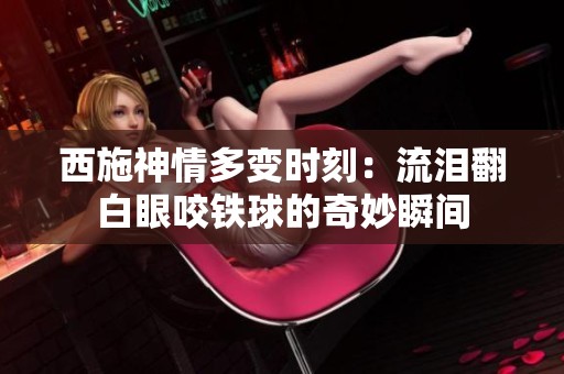 西施神情多变时刻：流泪翻白眼咬铁球的奇妙瞬间