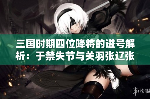 三国时期四位降将的谥号解析：于禁失节与关羽张辽张郃的历史意义探讨