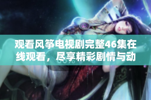 观看风筝电视剧完整46集在线观看，尽享精彩剧情与动人故事