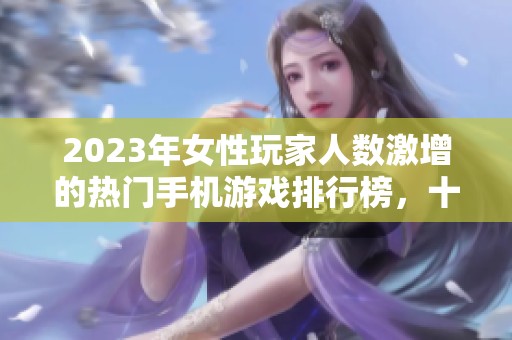 2023年女性玩家人数激增的热门手机游戏排行榜，十大网络手游全面解析
