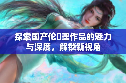 探索国产伦圌理作品的魅力与深度，解锁新视角