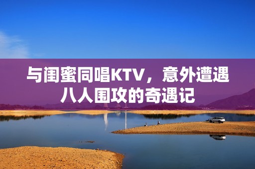 与闺蜜同唱KTV，意外遭遇八人围攻的奇遇记