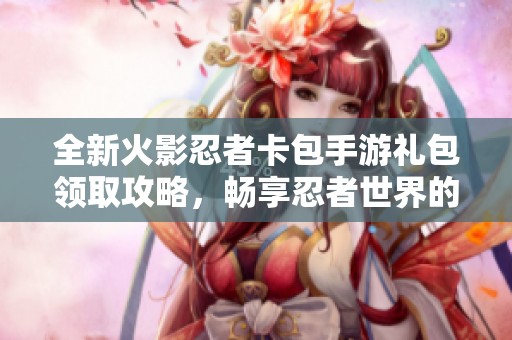 全新火影忍者卡包手游礼包领取攻略，畅享忍者世界的精彩体验与福利活动