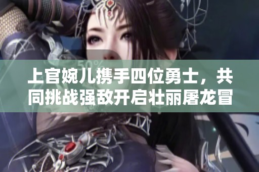 上官婉儿携手四位勇士，共同挑战强敌开启壮丽屠龙冒险旅程