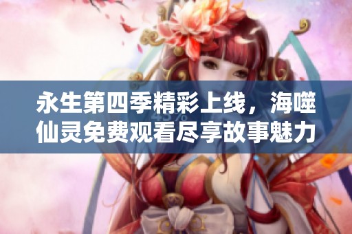 永生第四季精彩上线，海噬仙灵免费观看尽享故事魅力