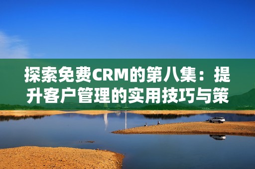 探索免费CRM的第八集：提升客户管理的实用技巧与策略