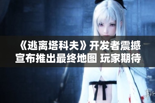 《逃离塔科夫》开发者震撼宣布推出最终地图 玩家期待已久的逃离之路终于开放