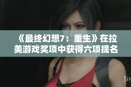 《最终幻想7：重生》在拉美游戏奖项中获得六项提名，展现游戏业界影响力与魅力