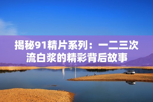 揭秘91精片系列：一二三次流白浆的精彩背后故事