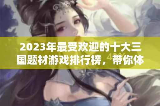 2023年最受欢迎的十大三国题材游戏排行榜，带你体验经典与创新的完美结合