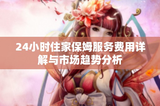 24小时住家保姆服务费用详解与市场趋势分析