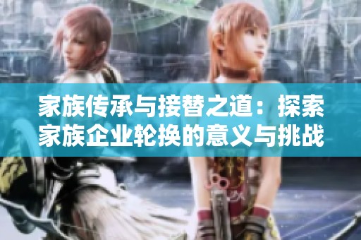 家族传承与接替之道：探索家族企业轮换的意义与挑战