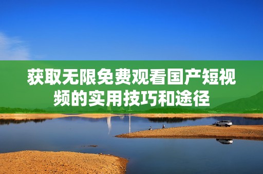 获取无限免费观看国产短视频的实用技巧和途径