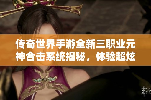 传奇世界手游全新三职业元神合击系统揭秘，体验超炫狂龙紫电的震撼战斗魅力