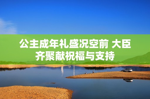 公主成年礼盛况空前 大臣齐聚献祝福与支持