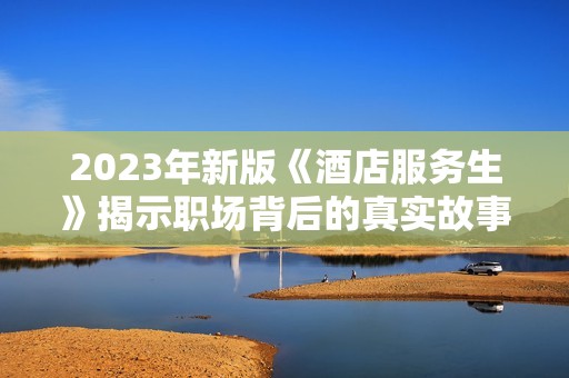 2023年新版《酒店服务生》揭示职场背后的真实故事与挑战