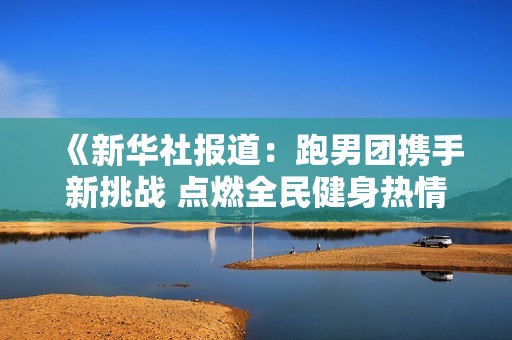 《新华社报道：跑男团携手新挑战 点燃全民健身热情的社会新闻》