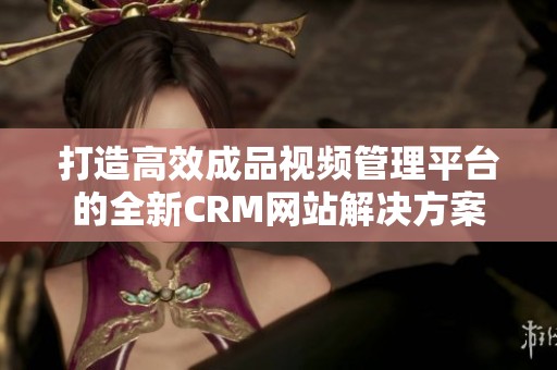 打造高效成品视频管理平台的全新CRM网站解决方案