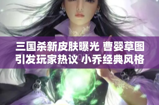 三国杀新皮肤曝光 曹婴草图引发玩家热议 小乔经典风格引人期待