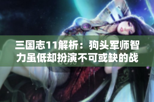 三国志11解析：狗头军师智力虽低却扮演不可或缺的战略角色，为何无法罢免他