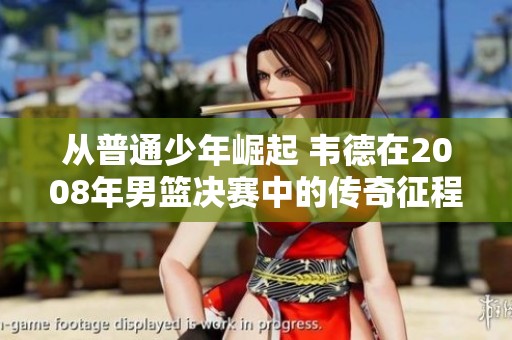 从普通少年崛起 韦德在2008年男篮决赛中的传奇征程与辉煌表现