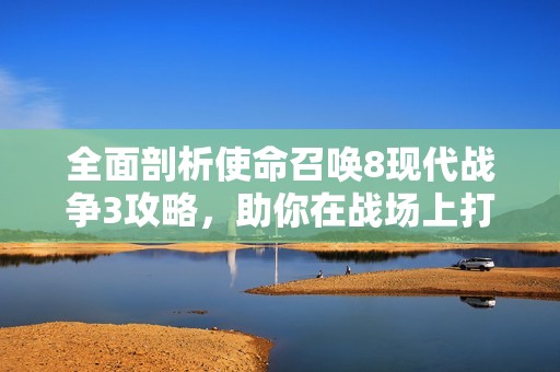 全面剖析使命召唤8现代战争3攻略，助你在战场上打造终极战士的全新指南