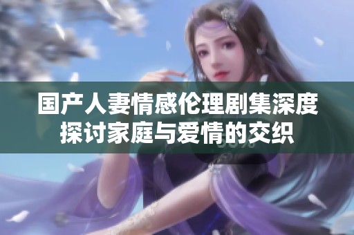 国产人妻情感伦理剧集深度探讨家庭与爱情的交织