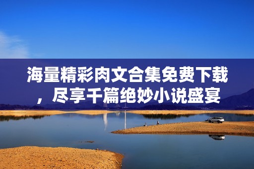 海量精彩肉文合集免费下载，尽享千篇绝妙小说盛宴