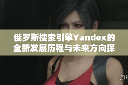 俄罗斯搜索引擎Yandex的全新发展历程与未来方向探讨